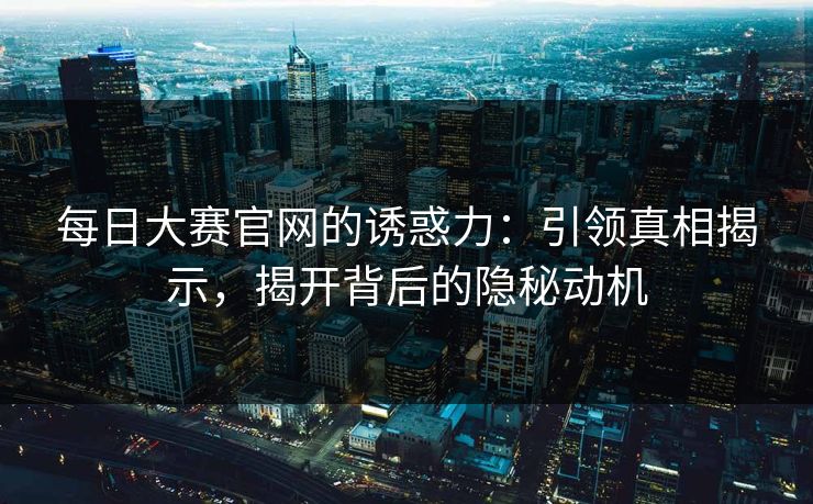 每日大赛官网的诱惑力：引领真相揭示，揭开背后的隐秘动机