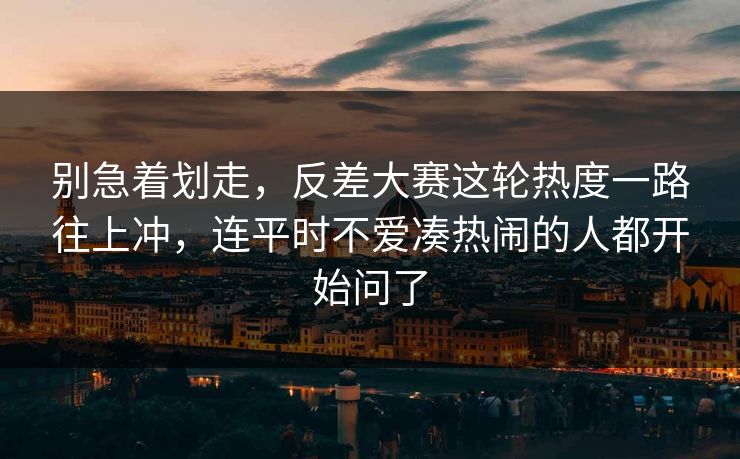 别急着划走，反差大赛这轮热度一路往上冲，连平时不爱凑热闹的人都开始问了