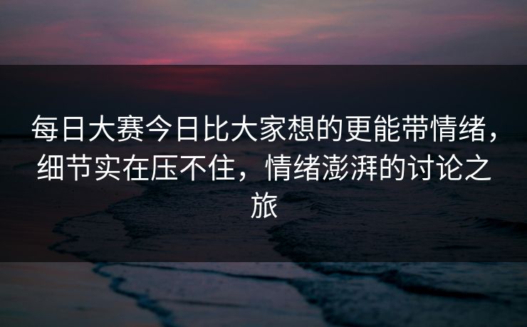 每日大赛今日比大家想的更能带情绪，细节实在压不住，情绪澎湃的讨论之旅