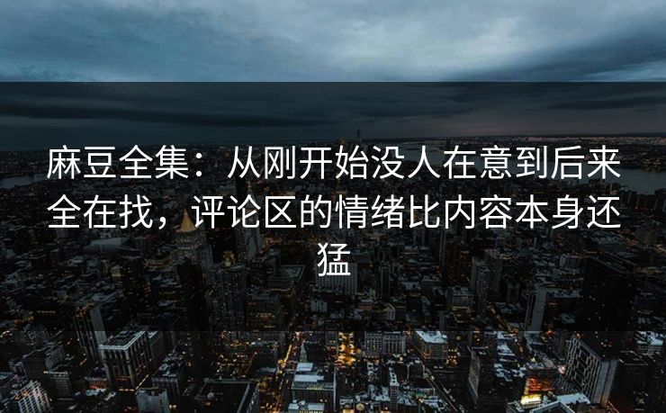 麻豆全集：从刚开始没人在意到后来全在找，评论区的情绪比内容本身还猛