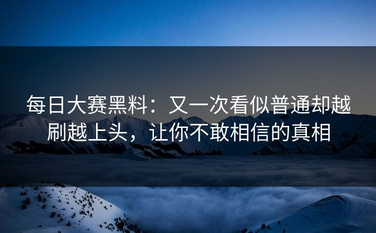 每日大赛黑料：又一次看似普通却越刷越上头，让你不敢相信的真相