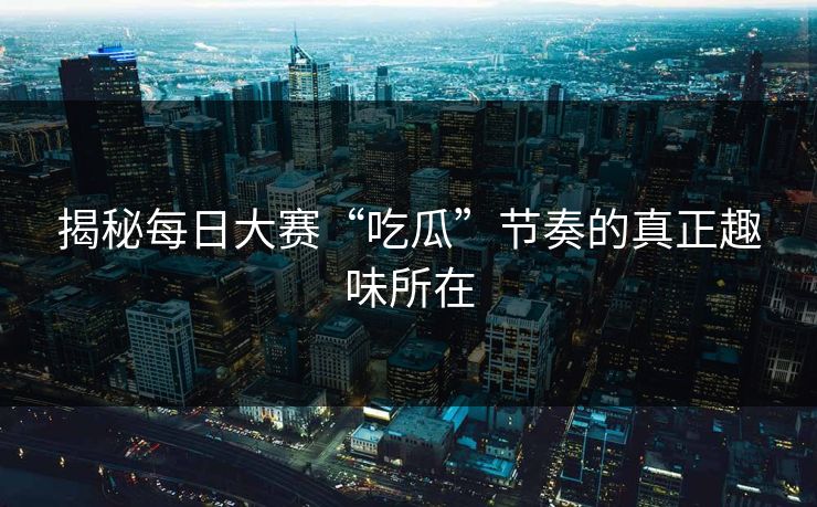 揭秘每日大赛“吃瓜”节奏的真正趣味所在