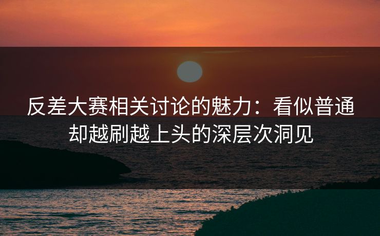 反差大赛相关讨论的魅力：看似普通却越刷越上头的深层次洞见