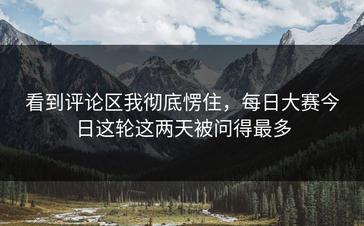 看到评论区我彻底愣住，每日大赛今日这轮这两天被问得最多