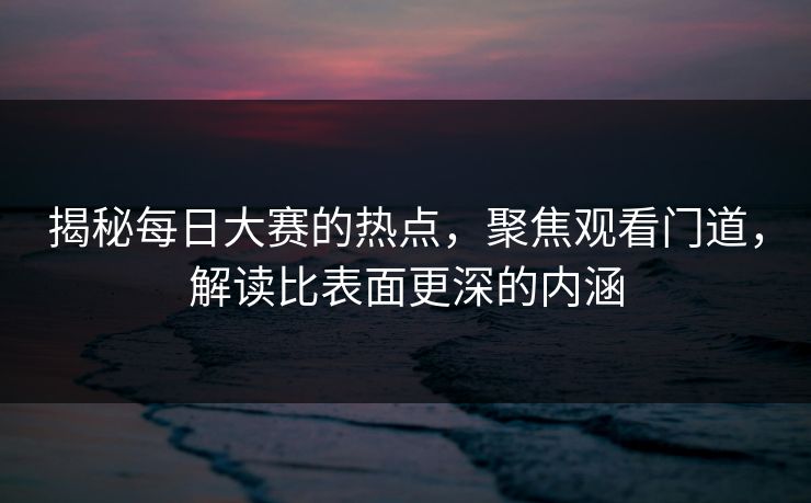 揭秘每日大赛的热点，聚焦观看门道，解读比表面更深的内涵