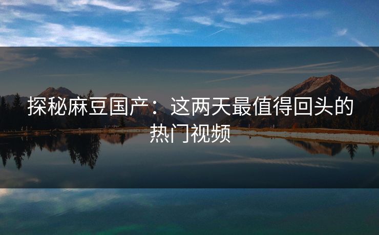 探秘麻豆国产：这两天最值得回头的热门视频