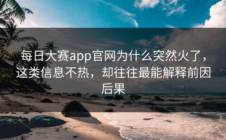 每日大赛app官网为什么突然火了，这类信息不热，却往往最能解释前因后果