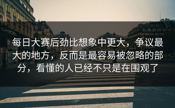 每日大赛后劲比想象中更大,争议最大的地方,反而是最容易被忽略的部分,看懂的人已经不只是在围观了