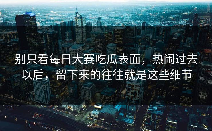 别只看每日大赛吃瓜表面,热闹过去以后,留下来的往往就是这些细节