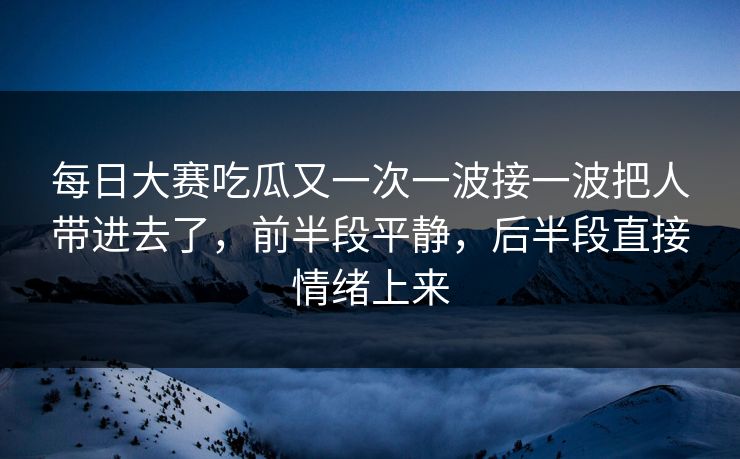 每日大赛吃瓜又一次一波接一波把人带进去了,前半段平静,后半段直接情绪上来