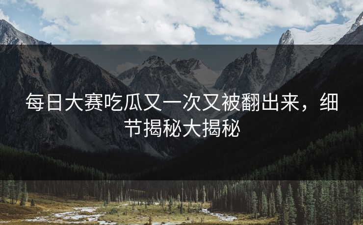 每日大赛吃瓜又一次又被翻出来，细节揭秘大揭秘