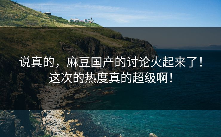 说真的，麻豆国产的讨论火起来了！这次的热度真的超级啊！