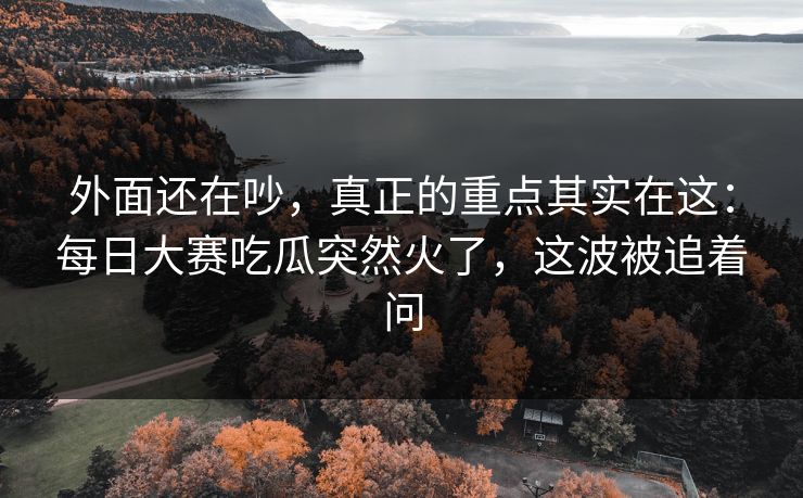 外面还在吵，真正的重点其实在这：每日大赛吃瓜突然火了，这波被追着问