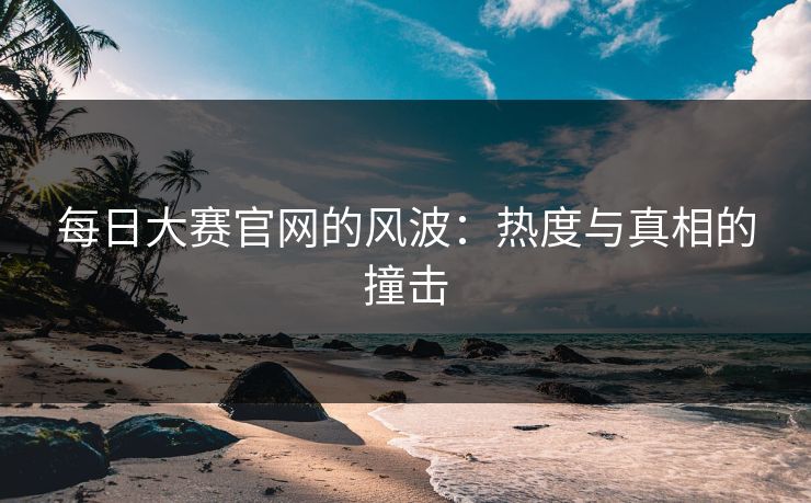 每日大赛官网的风波：热度与真相的撞击