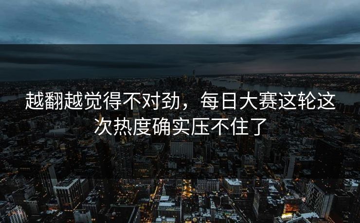 越翻越觉得不对劲,每日大赛这轮这次热度确实压不住了