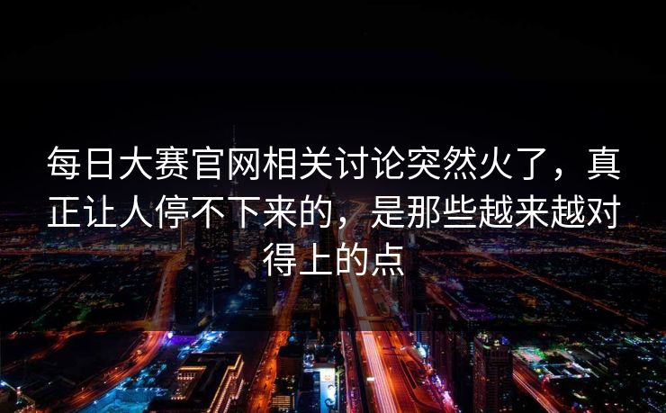 每日大赛官网相关讨论突然火了，真正让人停不下来的，是那些越来越对得上的点