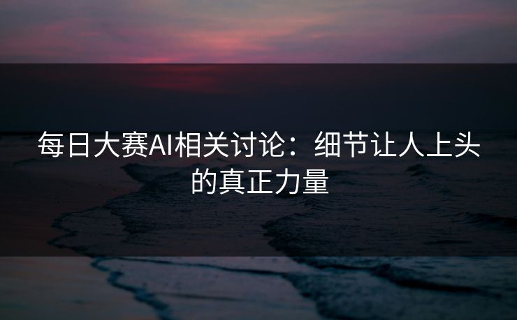 每日大赛AI相关讨论：细节让人上头的真正力量