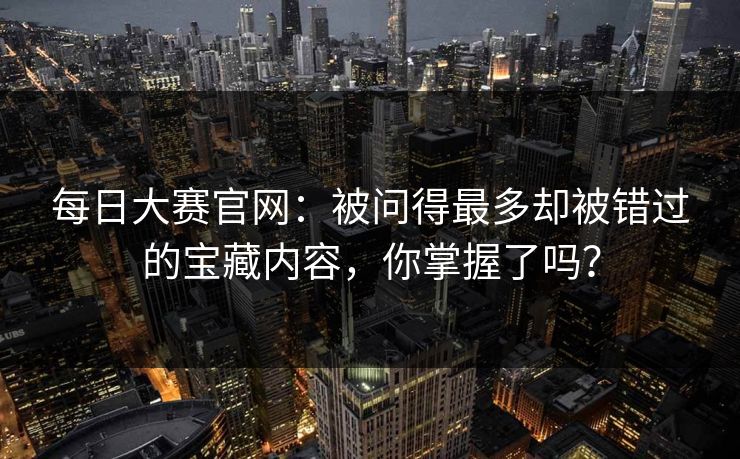 每日大赛官网：被问得最多却被错过的宝藏内容，你掌握了吗？
