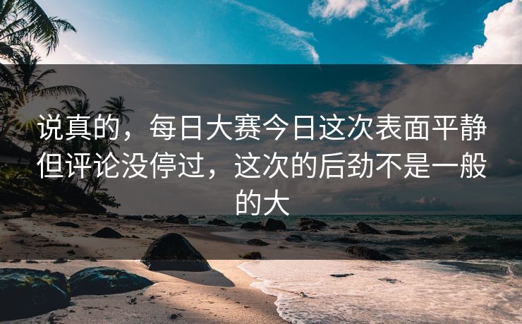 说真的，每日大赛今日这次表面平静但评论没停过，这次的后劲不是一般的大