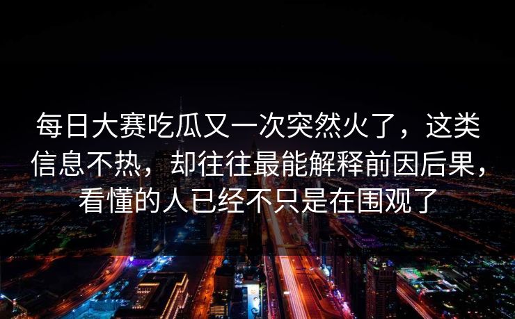 每日大赛吃瓜又一次突然火了，这类信息不热，却往往最能解释前因后果，看懂的人已经不只是在围观了