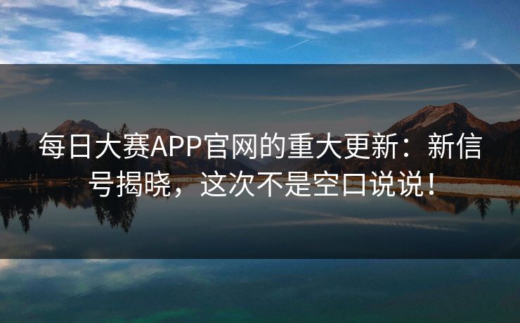 每日大赛APP官网的重大更新：新信号揭晓，这次不是空口说说！