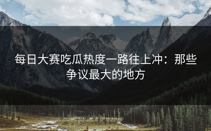 每日大赛吃瓜热度一路往上冲：那些争议最大的地方