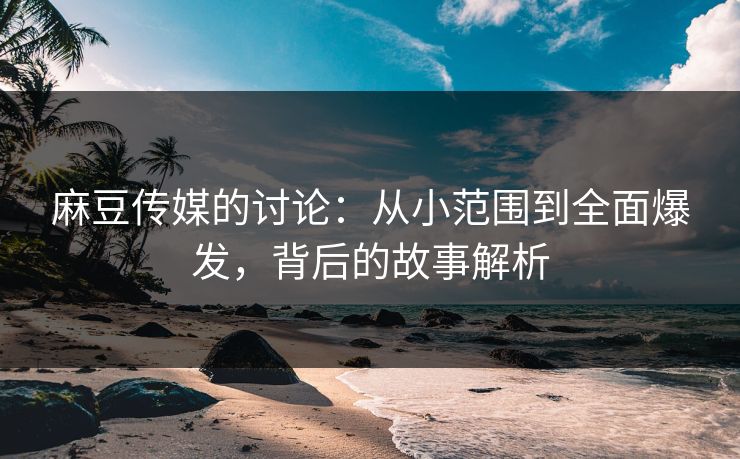 麻豆传媒的讨论：从小范围到全面爆发，背后的故事解析