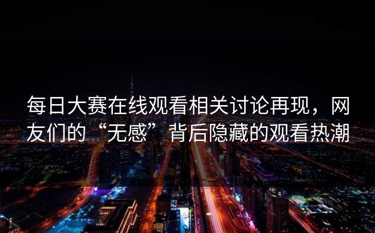 每日大赛在线观看相关讨论再现，网友们的“无感”背后隐藏的观看热潮