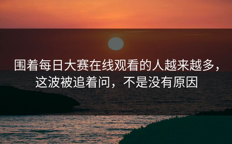 围着每日大赛在线观看的人越来越多，这波被追着问，不是没有原因