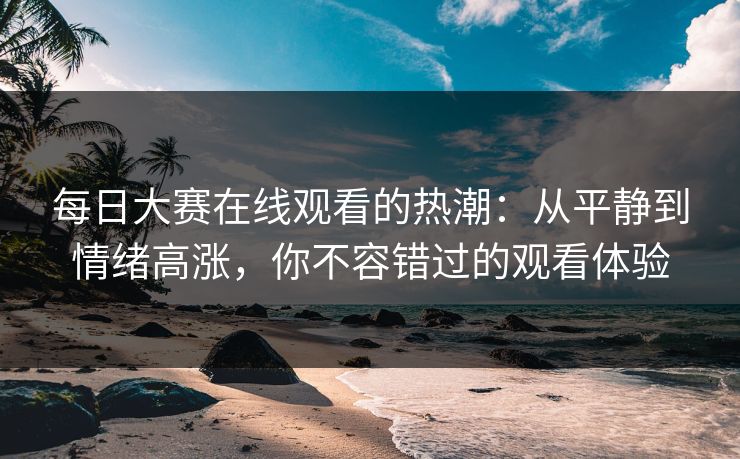 每日大赛在线观看的热潮：从平静到情绪高涨，你不容错过的观看体验