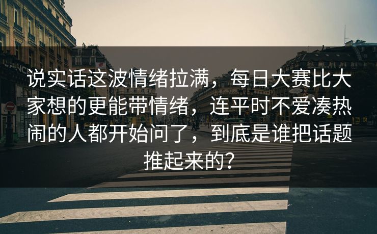 说实话这波情绪拉满,每日大赛比大家想的更能带情绪,连平时不爱凑热闹的人都开始问了,到底是谁把话题推起来的?