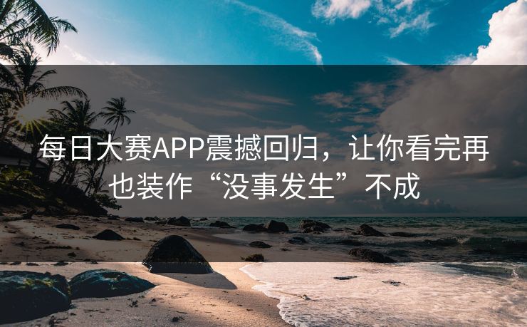 每日大赛APP震撼回归，让你看完再也装作“没事发生”不成