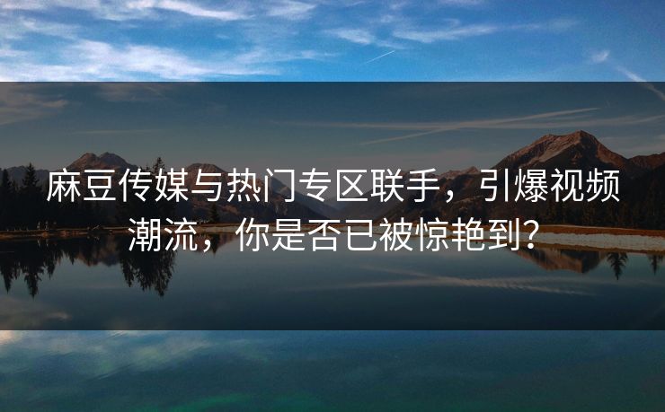 麻豆传媒与热门专区联手，引爆视频潮流，你是否已被惊艳到？