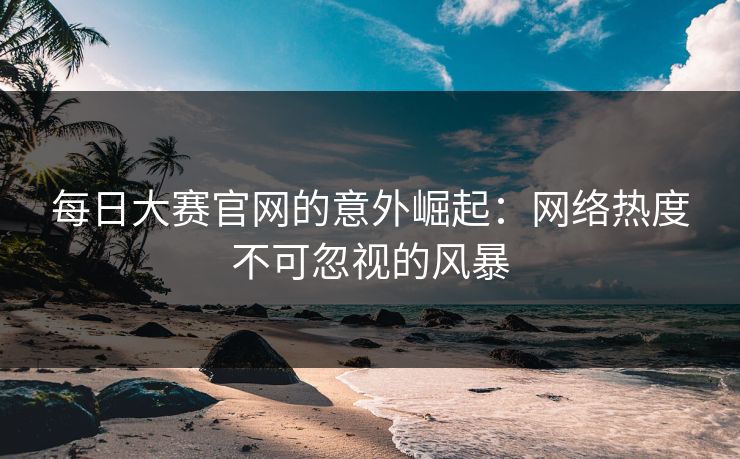 每日大赛官网的意外崛起：网络热度不可忽视的风暴