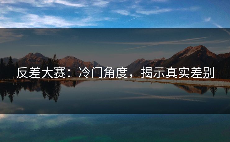 反差大赛：冷门角度，揭示真实差别
