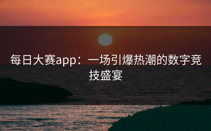 每日大赛app：一场引爆热潮的数字竞技盛宴