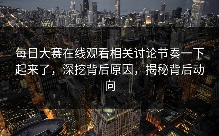 每日大赛在线观看相关讨论节奏一下起来了，深挖背后原因，揭秘背后动向
