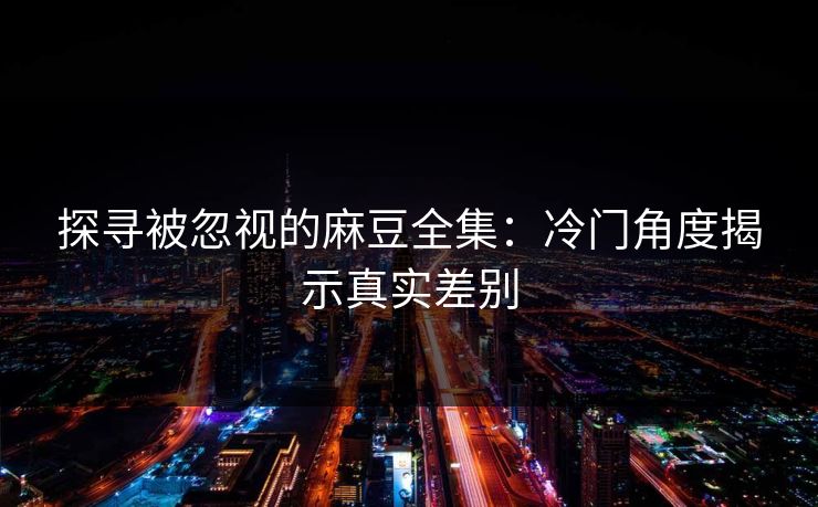 探寻被忽视的麻豆全集：冷门角度揭示真实差别