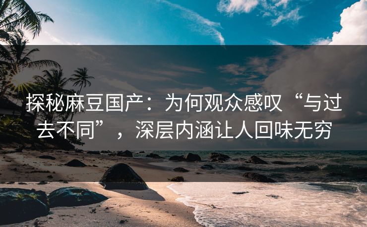 探秘麻豆国产：为何观众感叹“与过去不同”，深层内涵让人回味无穷