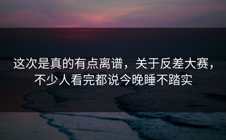 这次是真的有点离谱，关于反差大赛，不少人看完都说今晚睡不踏实