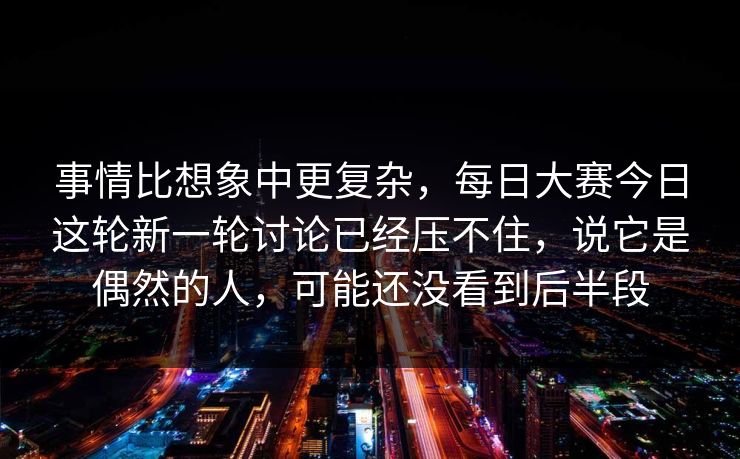 事情比想象中更复杂，每日大赛今日这轮新一轮讨论已经压不住，说它是偶然的人，可能还没看到后半段