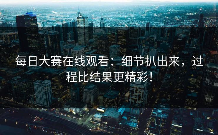 每日大赛在线观看：细节扒出来，过程比结果更精彩！