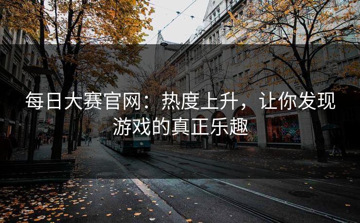 每日大赛官网：热度上升，让你发现游戏的真正乐趣
