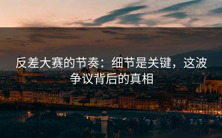 反差大赛的节奏：细节是关键，这波争议背后的真相