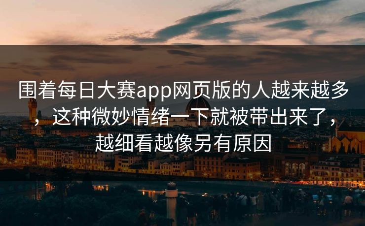 围着每日大赛app网页版的人越来越多，这种微妙情绪一下就被带出来了，越细看越像另有原因
