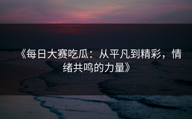 《每日大赛吃瓜：从平凡到精彩，情绪共鸣的力量》