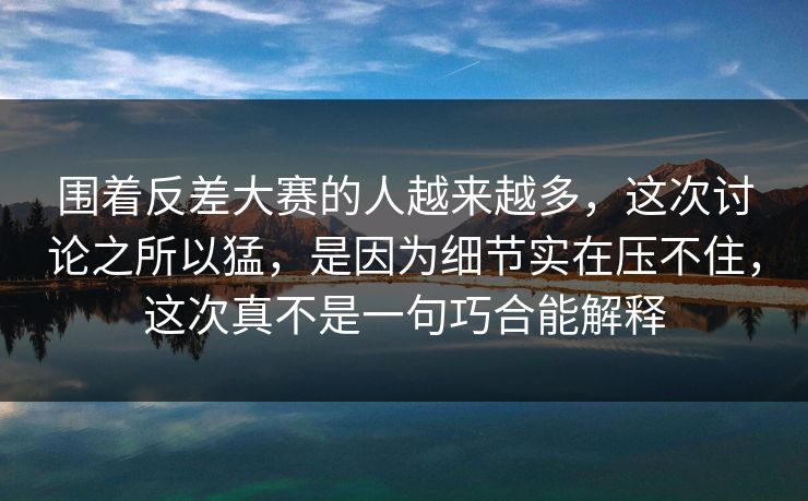 围着反差大赛的人越来越多，这次讨论之所以猛，是因为细节实在压不住，这次真不是一句巧合能解释