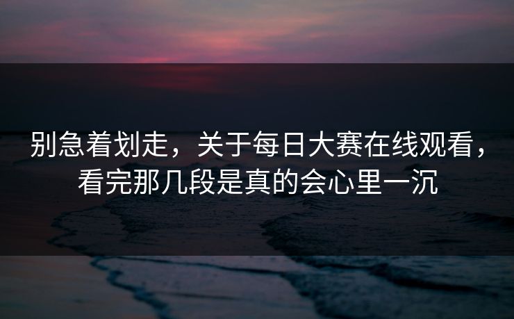 别急着划走，关于每日大赛在线观看，看完那几段是真的会心里一沉