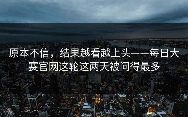 原本不信，结果越看越上头——每日大赛官网这轮这两天被问得最多