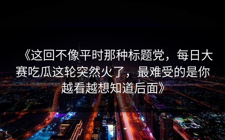 《这回不像平时那种标题党，每日大赛吃瓜这轮突然火了，最难受的是你越看越想知道后面》